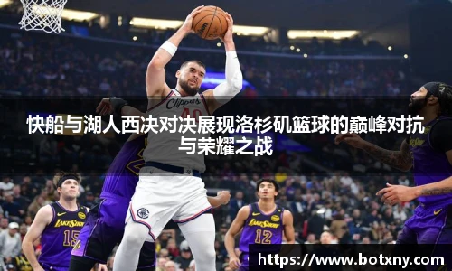 快船与湖人西决对决展现洛杉矶篮球的巅峰对抗与荣耀之战