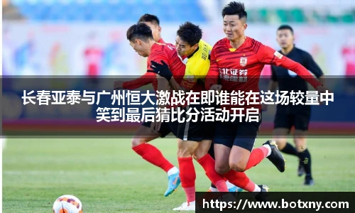 长春亚泰与广州恒大激战在即谁能在这场较量中笑到最后猜比分活动开启